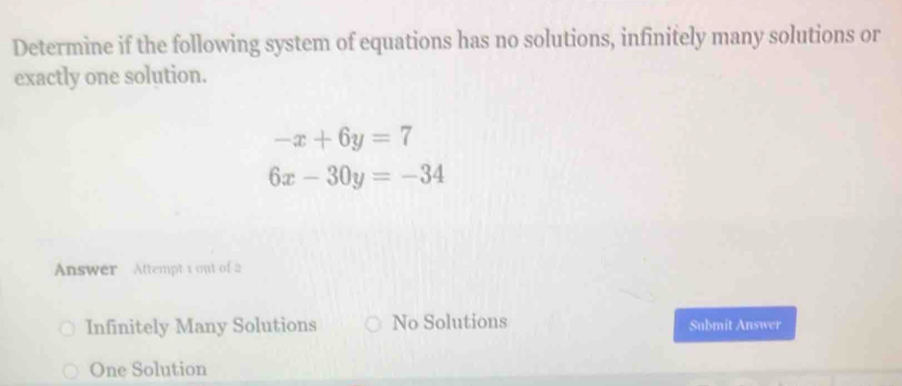 Determine if the following system of equations has no solutions, infinitely many solutions or
exactly one solution.
-x+6y=7
6x-30y=-34
Answer Attempt 1 out of a
Infinitely Many Solutions No Solutions Submit Answer
One Solution