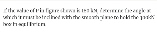 If the value of P in figure shown is 180 kN, determine the angle at 
which it must be inclined with the smooth plane to hold the 300kN
box in equilibrium.