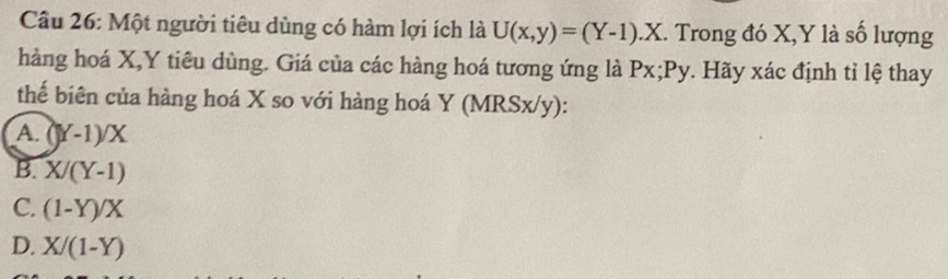 Một người tiêu dùng có hàm lợi ích là U(x,y)=(Y-1).X. Trong đó X, Y là số lượng
hàng hoá X, Y tiêu dùng. Giá của các hàng hoá tương ứng là Px; Py. Hãy xác định tỉ lệ thay
thể biên của hàng hoá X so với hàng hoá Y (MRSx/y) :
A. ()Y-1)/X
B. X/(Y-1)
C. (1-Y)/X
D. X/(1-Y)