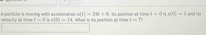 A particle is moving with acceleration a(t)=24t+8. its position at time t=0 is s(0)=1 and its 
velocity at time t=0 is v(0)=14. What is its position at time t=7 ?