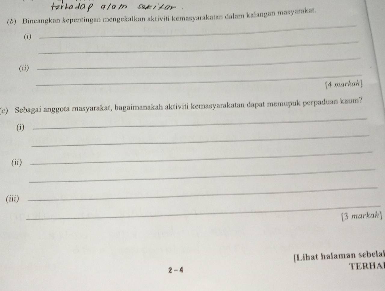 Bincangkan kepentingan mengekalkan aktiviti kemasyarakatan dalam kalangan masyarakat. 
_ 
(i) 
_ 
_ 
_ 
(ii) 
[4 markah] 
_ 
(c) Sebagai anggota masyarakat, bagaimanakah aktiviti kemasyarakatan dapat memupuk perpaduan kaum? 
_ 
(i) 
_ 
(ii) 
_ 
_ 
(iii) 
_ 
[3 markah] 
[Lihat halaman sebelal 
2- 4 TERHAL