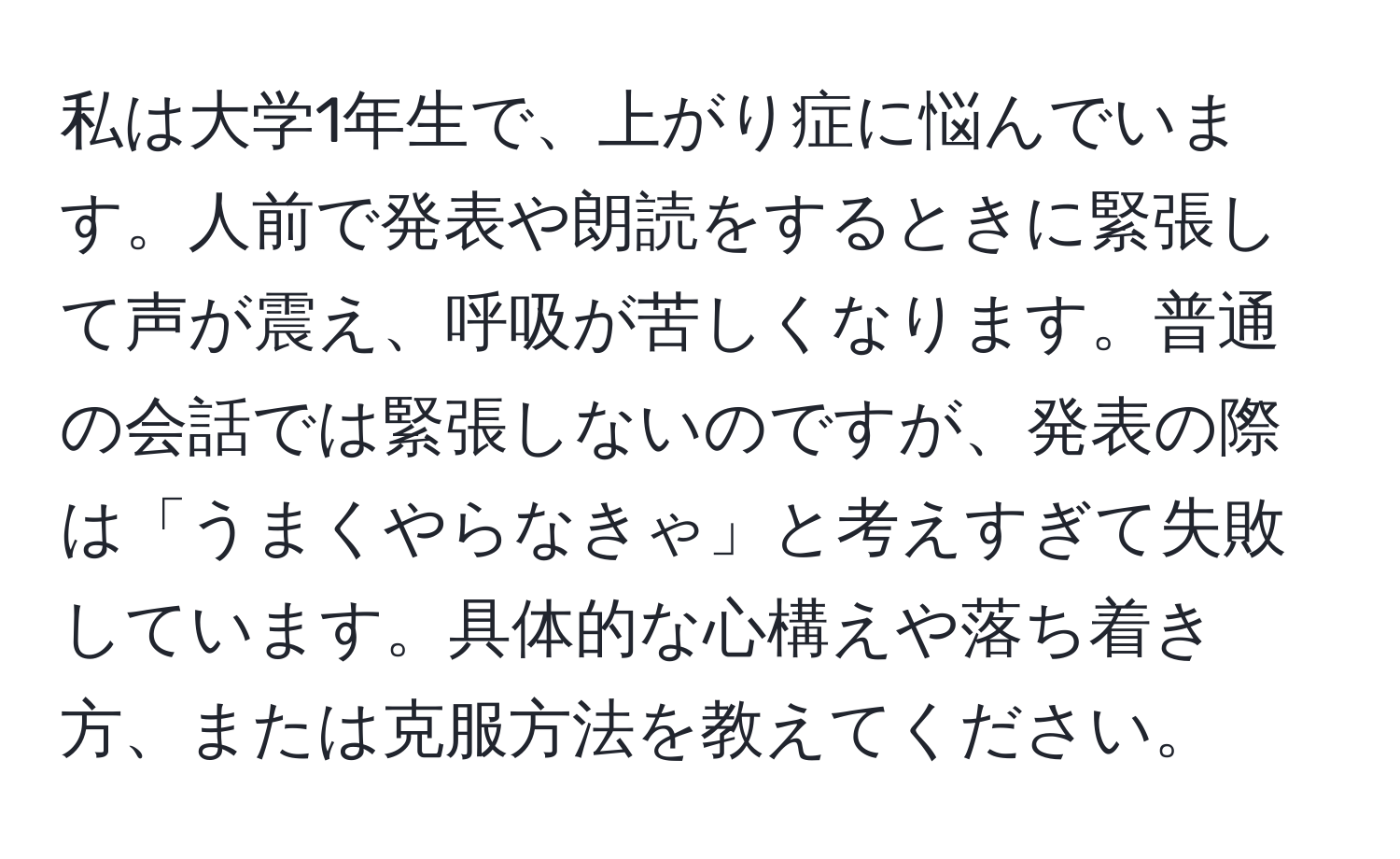 私は大学1年生で、上がり症に悩んでいます。人前で発表や朗読をするときに緊張して声が震え、呼吸が苦しくなります。普通の会話では緊張しないのですが、発表の際は「うまくやらなきゃ」と考えすぎて失敗しています。具体的な心構えや落ち着き方、または克服方法を教えてください。