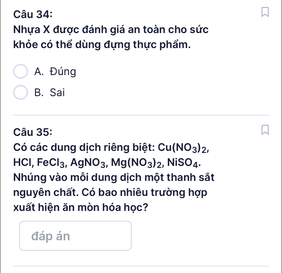 Nhựa X được đánh giá an toàn cho sức
khỏe có thể dùng đựng thực phẩm.
A. Đúng
B. Sai
Câu 35:
Có các dung dịch riêng biệt: Cu(NO_3)_2, 
HCl, Fe Cl_3 , AgNO_3, Mg(NO_3)_2, _2, NiSO_4. 
Nhúng vào mỗi dung dịch một thanh sắt
nguyên chất. Có bao nhiêu trường hợp
xuất hiện ăn mòn hóa học?
đáp án