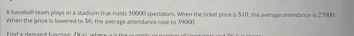 A baseball team plays in a stadium that holds 50000 spectators. When the ticket price is $10, the average attendance is 27000. 
When the price is lowered to $6, the average attendance rose to 39000. 
Find a demand function D(a)