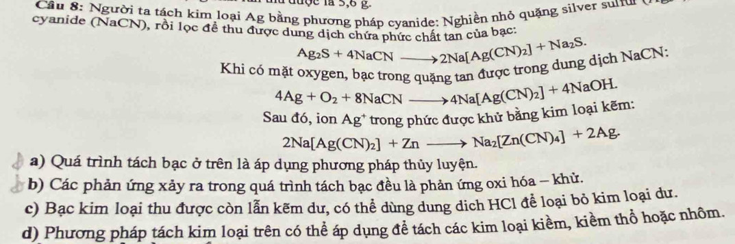 du ộ c là 5, 6 g. 
Cầu 8: Người ta tách kim loại Ag bằng phương pháp cyanide: Nghiền nhỏ quặng silver suru y 
cyanide (NaCN), rồi lọc đề thu được dung dịch chứa phức chất tan của bạc:
Ag_2S+4NaCNto 2Na[Ag(CN)_2]+Na_2S. 
Khi có mặt oxygen, bạc trong quặng tan được trong dung dịch NaCN:
4Ag+O_2+8NaCNto 4Na[Ag(CN)_2]+4NaOH. 
Sau đó, ion Ag^+ *trong phức được khử bằng kim loại kẽm:
2Na[Ag(CN)_2]+Znto Na_2[Zn(CN)_4]+2Ag. 
a) Quá trình tách bạc ở trên là áp dụng phương pháp thủy luyện. 
b) Các phản ứng xảy ra trong quá trình tách bạc đều là phản ứng oxi hóa - khử. 
c) Bạc kim loại thu được còn lẫn kẽm dư, có thể dùng dung dịch HCl để loại bỏ kim loại dư. 
d) Phương pháp tách kim loại trên có thể áp dụng để tách các kim loại kiềm, kiềm thổ hoặc nhôm.