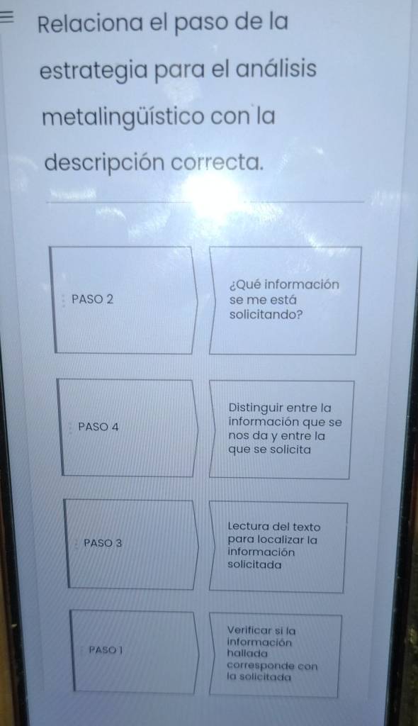 Relaciona el paso de la 
estrategia para el análisis 
metalingüístico con la 
descripción correcta. 
¿Qué información 
PASO 2 se me está 
solicitando? 
Distinguir entre la 
PASO 4 información que se 
nos da y entre la 
que se solicita 
Lectura del texto 
PASO 3 para localizar la 
información 
solicitada 
Verificar si la 
información 
PASO] haliada 
corresponde con 
la solicitada