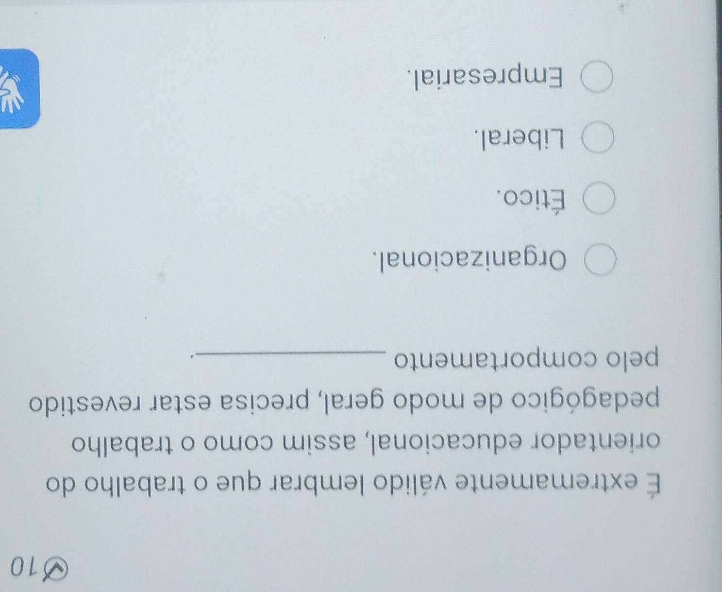 10
É extremamente válido lembrar que o trabalho do
orientador educacional, assim como o trabalho
pedagógico de modo geral, precisa estar revestido
pelo comportamento_
.
Organizacional.
Ético.
Liberal.
Empresarial.