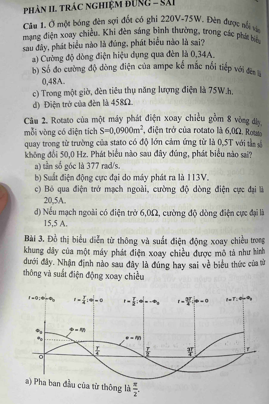 phÀN II. TRÁC NGHIỆM ĐUNG - SảI
Câu 1. Ở một bóng đèn sợi đốt có ghi 220V-75W. Đèn được nối vào
mạng điện xoay chiều. Khi đèn sáng bình thường, trong các phát biểu
sau đây, phát biểu nào là đúng, phát biểu nào là sai?
a) Cường độ dòng điện hiệu dụng qua đèn là 0,34A.
b) Số đo cường độ dòng điện của ampe kế mắc nối tiếp với đèn là
0,48A.
c) Trong một giờ, đèn tiêu thụ năng lượng điện là 75W.h.
d) Điện trở của đèn là 458Ω.
Câu 2. Rotato của một máy phát điện xoay chiều gồm 8 vòng dây,
mỗi vòng có diện tích S=0,0900m^2 , điện trở của rotato là 6,0Ω. Rotato
quay trong từ trường của stato có độ lớn cảm ứng từ là 0,5T với tần số
không đổi 50,0 Hz. Phát biểu nào sau đây đúng, phát biểu nào sai?
a) tần số góc là 377 rad/s.
b) Suất điện động cực đại do máy phát ra là 113V.
c) Bỏ qua điện trở mạch ngoài, cường độ dòng điện cực đại là
20,5A.
d) Nếu mạch ngoài có điện trở 6,0Ω, cường độ dòng điện cực đại là
15,5 A.
Bài 3. Đồ thị biểu diễn từ thông và suất điện động xoay chiều trong
khung dây của một máy phát điện xoay chiều được mô tả như hình
đưới đây. Nhận định nào sau đây là đúng hay sai về biểu thức của từ
thông và suất điện động xoay chiều
ban đầu của từ thông là  π /2 .