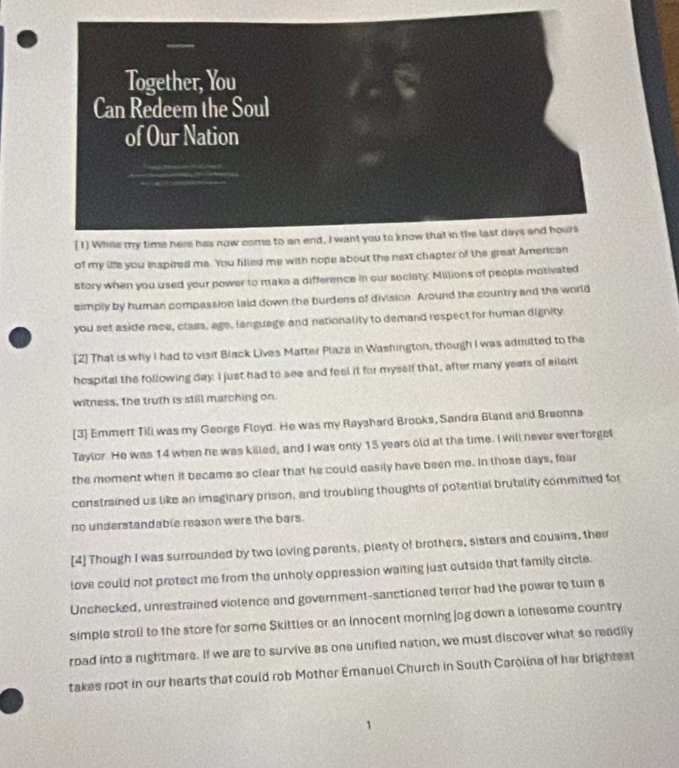 of my life you inspired me. You filled me with hope about the next chapter of the great American 
story when you used your power to make a difference in our sociaty. Millions of people motivated 
simply by human compassion laid down the burdens of divisicn. Around the country and the world 
you set aside race, class, age, language and nationality to demand respect for human dignity 
[2] That is why I had to visit Black Lives Matter Plaza in Washington, though I was admitted to the 
hospital the following day. I just had to see and feel it for myself that, after many years of silent 
witness, the truth is still marching on 
[3] Emmett Till was my George Floyd. He was my Rayshard Brooks, Sandra Bland and Breonna 
Taylor. He was 14 when he was killed, and I was only 15 years old at the time. I will never ever forgel 
the moment when it became so clear that he could easily have been me. In those days, fear 
constrained us like an imaginary prison, and troubling thoughts of potential brutality committed for 
no understandable reason were the bars. 
[4] Though I was surrounded by two loving parents, plenty of brothers, sisters and cousins, thei 
love could not protect me from the unholy oppression waiting just outside that family circle. 
Unchecked, unrestrained violence and government-sanctioned terror had the power to turn a 
simple stroll to the store for some Skiltles or an innocent morning jog down a lonesome country 
road into a nightmare. If we are to survive as one unified nation, we must discover what so readily 
takes root in our hearts that could rob Mother Emanuel Church in South Carolina of her brightest