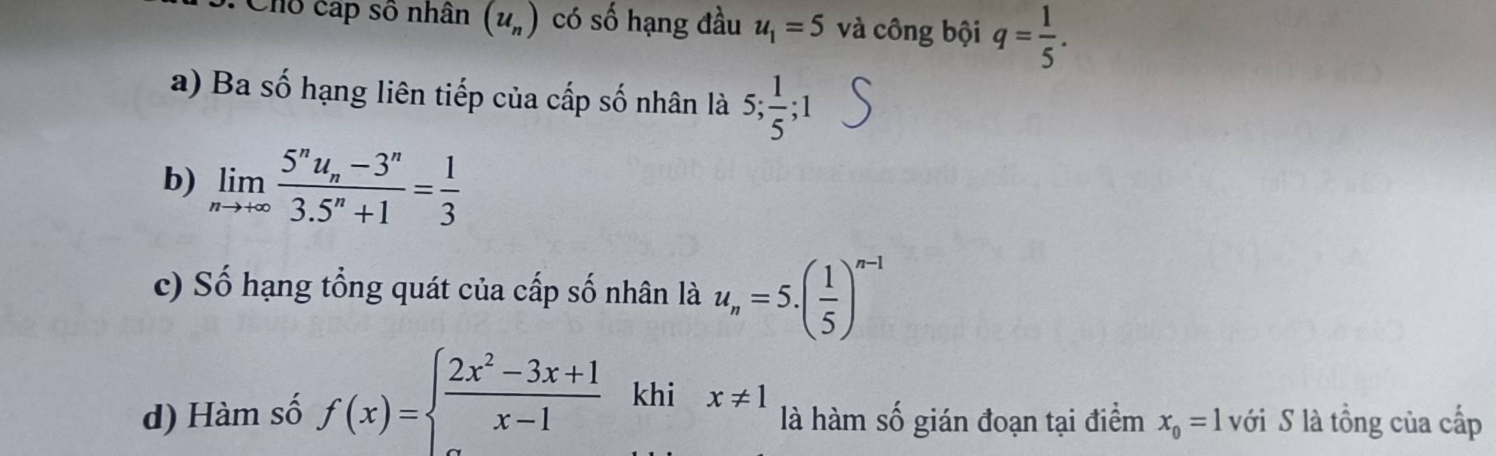 Chổ cấp số nhân (u_n) có số hạng đầu u_1=5 và công bội q= 1/5 . 
a) Ba số hạng liên tiếp của cấp số nhân là 5;  1/5 ; 
b) limlimits _nto +∈fty frac 5^nu_n-3^n3.5^n+1= 1/3 
c) Số hạng tổng quát của cấp số nhân là u_n=5.( 1/5 )^n-1
d) Hàm số f(x)=beginarrayl  (2x^2-3x+1)/x-1  x-1endarray. khi x!= 1 là hàm số gián đoạn tại điểm x_0=1 ới S là tồng của cấp