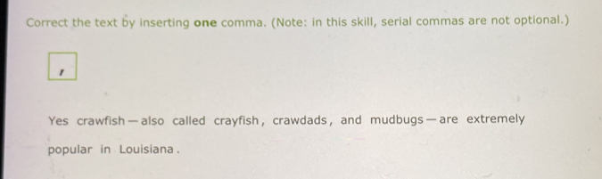 Correct the text by inserting one comma. (Note: in this skill, serial commas are not optional.) 
1 
Yes crawfish—also called crayfish, crawdads, and mudbugs—are extremely 
popular in Louisiana.