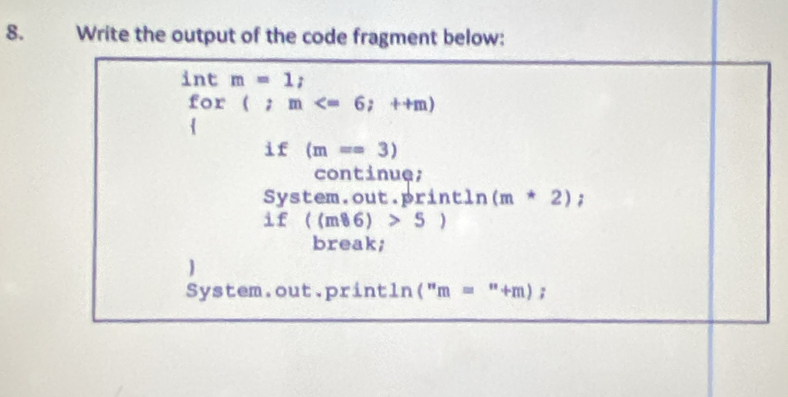 Write the output of the code fragment below: 
n m=1;
for(;m
if(m==3)
continue; 
sys tem.out.pr in C ln (m*2);
if((m86)>5)
break; 
System.out.print ln (''m=''+m);