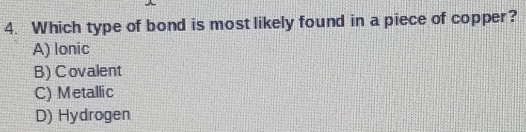 Which type of bond is most likely found in a piece of copper?
A) lonic
B) Covalent
C) Metallic
D) Hydrogen