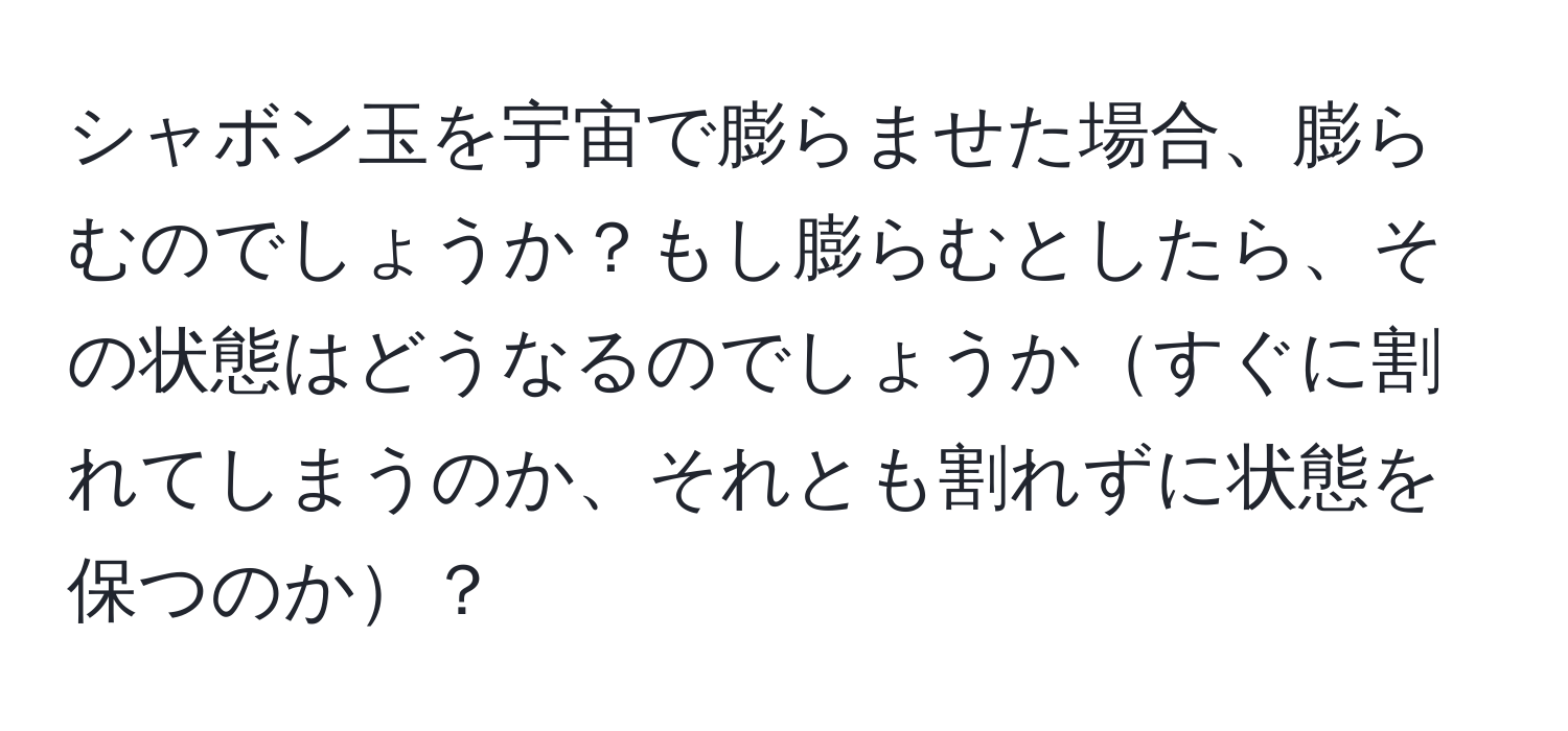 シャボン玉を宇宙で膨らませた場合、膨らむのでしょうか？もし膨らむとしたら、その状態はどうなるのでしょうかすぐに割れてしまうのか、それとも割れずに状態を保つのか？