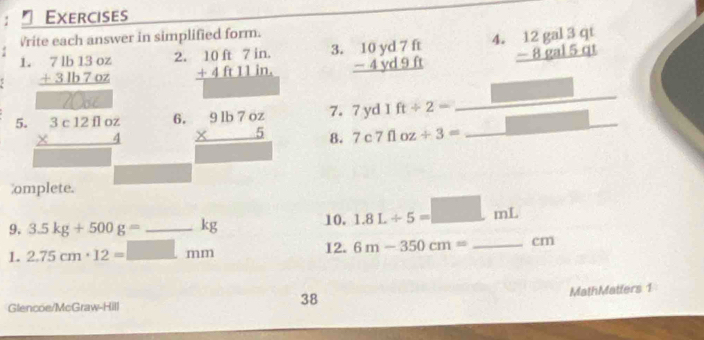 Exercises 
Vrite each answer in simplified form. 
1. beginarrayr 71b13oz +31b7oz hline endarray beginarrayr 10ft7in. +4ft11in. hline endarray 3. beginarrayr 10yd7ft -4yd9ft hline endarray 4. beginarrayr 12gal3qt -8gal5qt hline endarray
2. 
_ 
□ 
6. 
7. 7yd1ft/ 2= _  
5. beginarrayr 3c12floz * 4 hline endarray beginarrayr 9lb7oz * 5 hline endarray 8. 7c7floz/ 3= _ 
omplete. 
9. 3.5kg+500g= _ kg 10. 1.8L/ 5=□ mL
1. 2.75cm· 12=_ □ mm 12. 6m-350cm= _ cm
Glencoe/McGraw-Hill 
38 
MathMatters 1