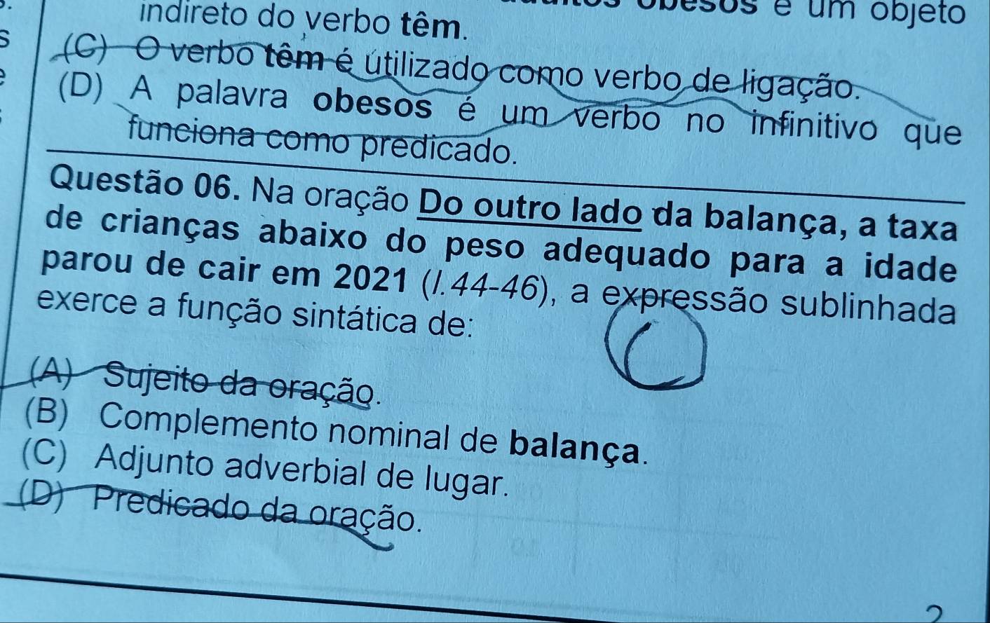 esos é um objeto
indireto do verbo têm.
(C) O verbo têm é útilizado como verbo de ligação.
(D) A palavra obesos é um verbo no infinitivo que
funciona como predicado.
Questão 06. Na oração Do outro lado da balança, a taxa
de crianças abaixo do peso adequado para a idade
parou de cair em 2021 (/.44-46), a expressão sublinhada
exerce a função sintática de:
(A) Sujeito da oração.
(B) Complemento nominal de balança.
(C) Adjunto adverbial de lugar.
(D) Predicado da oração.