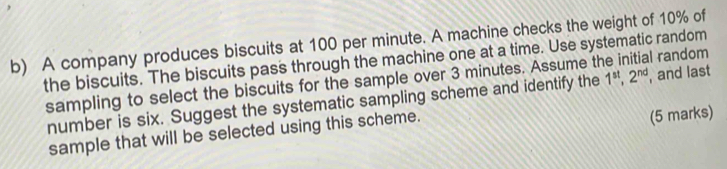 A company produces biscuits at 100 per minute. A machine checks the weight of 10% of 
the biscuits. The biscuits pass through the machine one at a time. Use systematic random 
sampling to select the biscuits for the sample over 3 minutes. Assume the initial random 
number is six. Suggest the systematic sampling scheme and identify the 1^(st), 2^(nd) , and last 
sample that will be selected using this scheme. 
(5 marks)