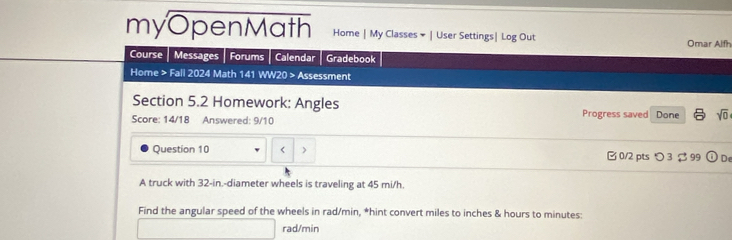 myOpenMath Home | My Classes × | User Settings| Log Out Omar Alfh 
Course Messages Forums Calendar Gradebook 
Home > Fall 2024 Math 141 WW20 > Assessment 
Section 5.2 Homework: Angles 
Score: 14/18 Answered: 9/10 Progress saved Done sqrt(0) 
Question 10 32-in.-diameter wheels is traveling at 45 mi/h. 
Find the angular speed of the wheels in rad/min, *hint convert miles to inches & hours to minutes :
rad/min