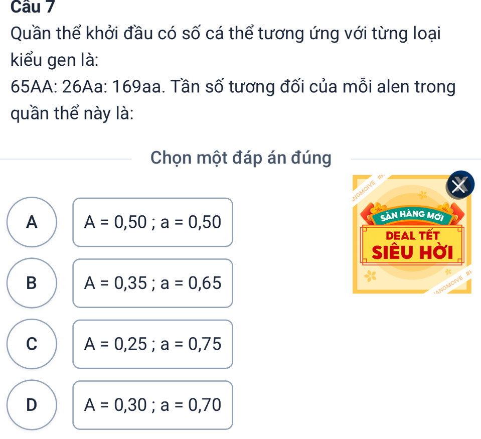 Quần thể khởi đầu có số cá thể tương ứng với từng loại
kiểu gen là:
65AA : 26Aa : 169aa. Tần số tương đối của mỗi alen trong
quần thể này là:
Chọn một đáp án đúng
A A=0,50; a=0,50
B A=0,35; a=0,65
C A=0,25; a=0,75
D A=0,30; a=0,70