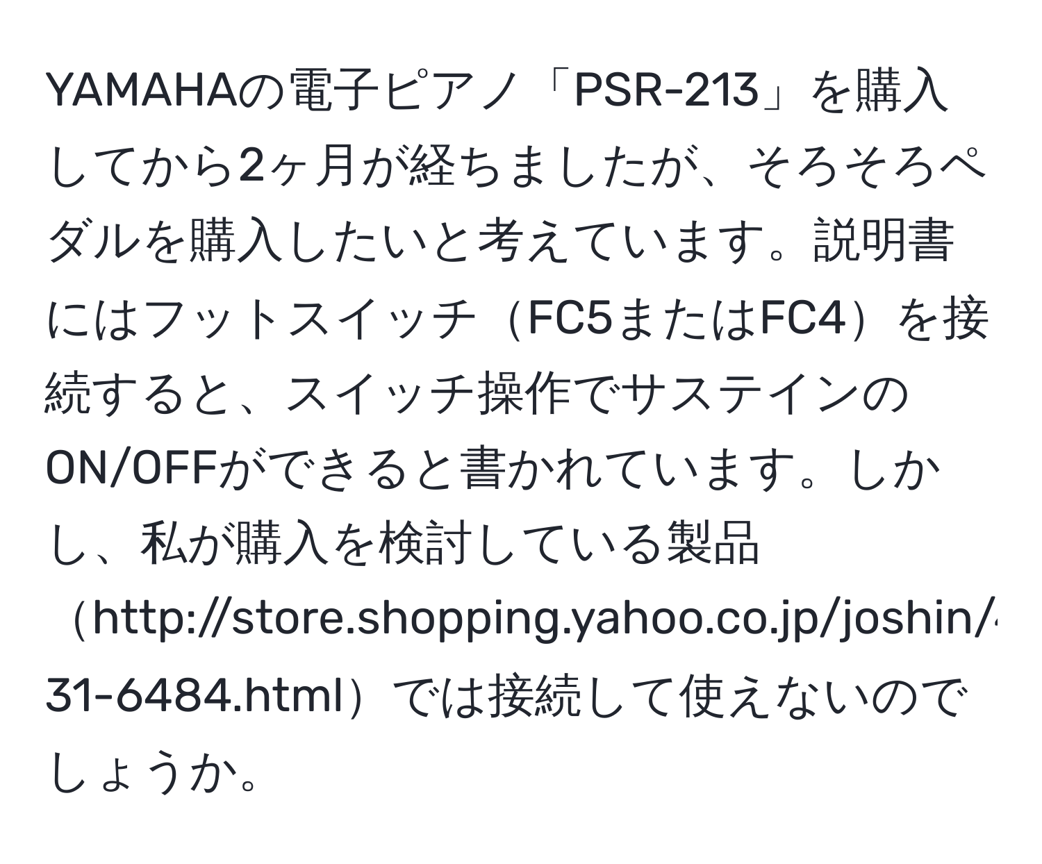 YAMAHAの電子ピアノ「PSR-213」を購入してから2ヶ月が経ちましたが、そろそろペダルを購入したいと考えています。説明書にはフットスイッチFC5またはFC4を接続すると、スイッチ操作でサステインのON/OFFができると書かれています。しかし、私が購入を検討している製品http://store.shopping.yahoo.co.jp/joshin/4571132555158-31-6484.htmlでは接続して使えないのでしょうか。