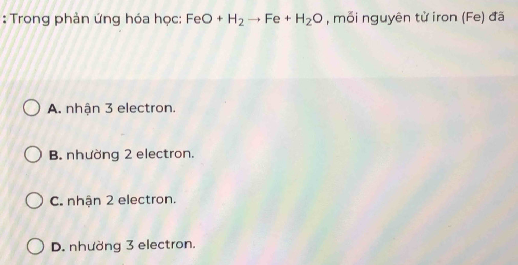 Trong phản ứng hóa học: FeO+H_2to Fe+H_2O , mỗi nguyên tử iron (Fe) đã
A. nhận 3 electron.
B. nhường 2 electron.
C. nhận 2 electron.
D. nhường 3 electron.