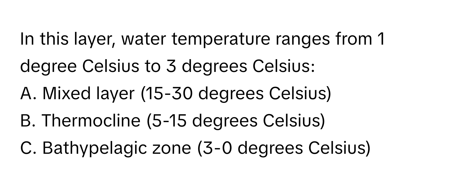 In this layer, water temperature ranges from 1 degree Celsius to 3 degrees Celsius:

A. Mixed layer (15-30 degrees Celsius)
B. Thermocline (5-15 degrees Celsius)
C. Bathypelagic zone (3-0 degrees Celsius)