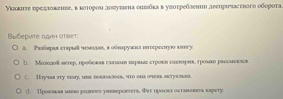 Υкажιте цредеιожениее в коτором доπушена ошιιιбка в уπотребленеинι деепричастного оборота.
Выберите один ответ:
а, Разбнрая старыйчемодане я обнаружииллинтересную кннгу
b. Молοдοйίактере πробежавглазамн πервые строкн сиенарίняе громко рассмеялея
C. Изучая эту тему, мне показалось, что она очень актуальна.
]. Проезжаяаαемимое родного уннверснтета, Φет просньлостановнтьекарету