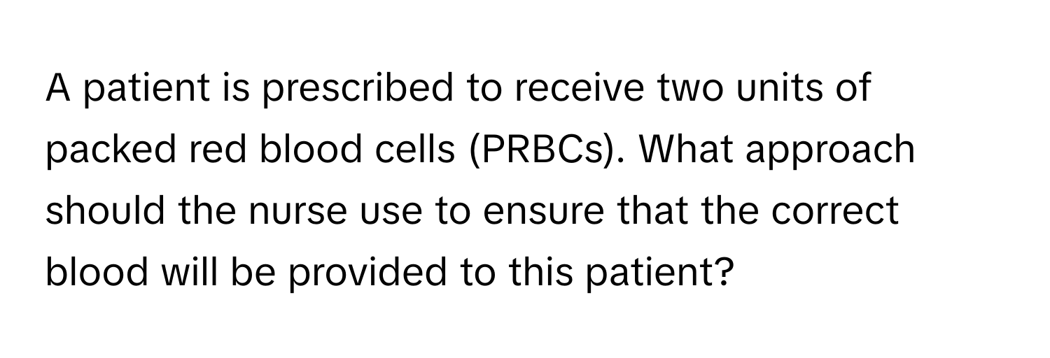 A patient is prescribed to receive two units of packed red blood cells (PRBCs). What approach should the nurse use to ensure that the correct blood will be provided to this patient?