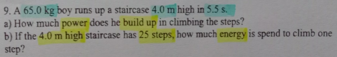 A 65.0 kg boy runs up a staircase 4.0 m high in 5.5 s. 
a) How much power does he build up in climbing the steps? 
b) If the 4.0 m high staircase has 25 steps, how much energy is spend to climb one 
step?