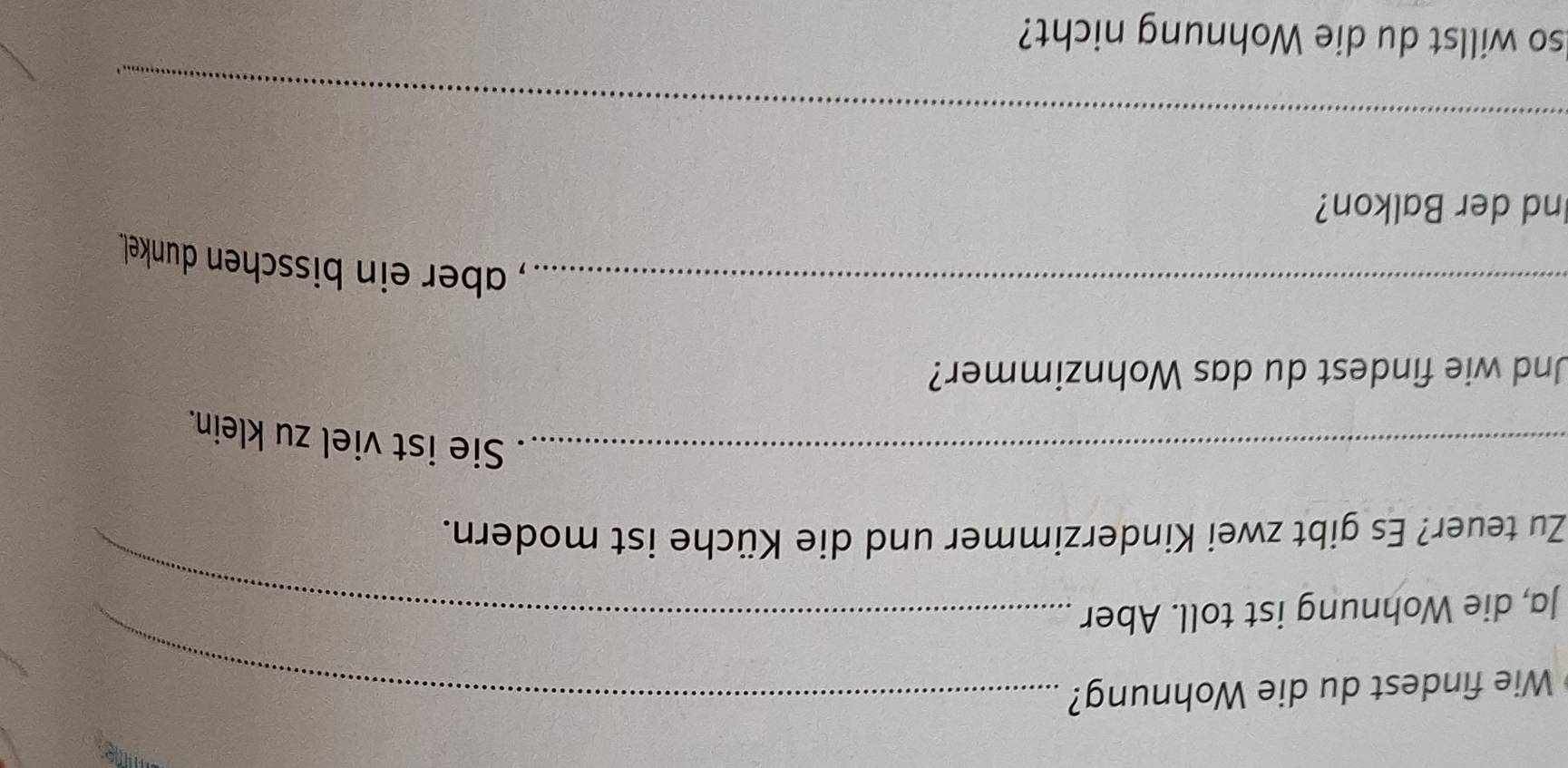 mime 
Wie findest du die Wohnung?_ 
Ja, die Wohnung ist toll. Aber_ 
Zu teuer? Es gibt zwei Kinderzimmer und die Küche ist modern. 
_. Sie ist viel zu klein. 
Und wie findest du das Wohnzimmer? 
_, aber ein bisschen dunkel. 
Ind der Balkon? 
_ 
lso willst du die Wohnung nicht?