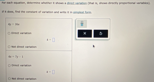 For each equation, determine whether it shows a direct variation (that is, shows directly proportional variables).
If it does, find the constant of variation and write it in simplest form.
4y=16x
 □ /□  
Direct variation × 5
k=□
Not direct varlation
4x=7y-1
Direct variation
k=□
Not direct variation