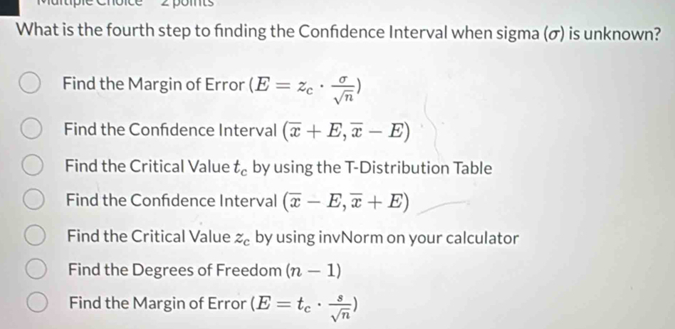 Martipie Choice
What is the fourth step to finding the Confdence Interval when sigma (σ) is unknown?
Find the Margin of Error (E=z_c·  sigma /sqrt(n) )
Find the Confdence Interval (overline x+E,overline x-E)
Find the Critical Value t_c by using the T-Distribution Table
Find the Confdence Interval (overline x-E,overline x+E)
Find the Critical Value z_c by using invNorm on your calculator
Find the Degrees of Freedom (n-1)
Find the Margin of Error (E=t_c·  s/sqrt(n) )