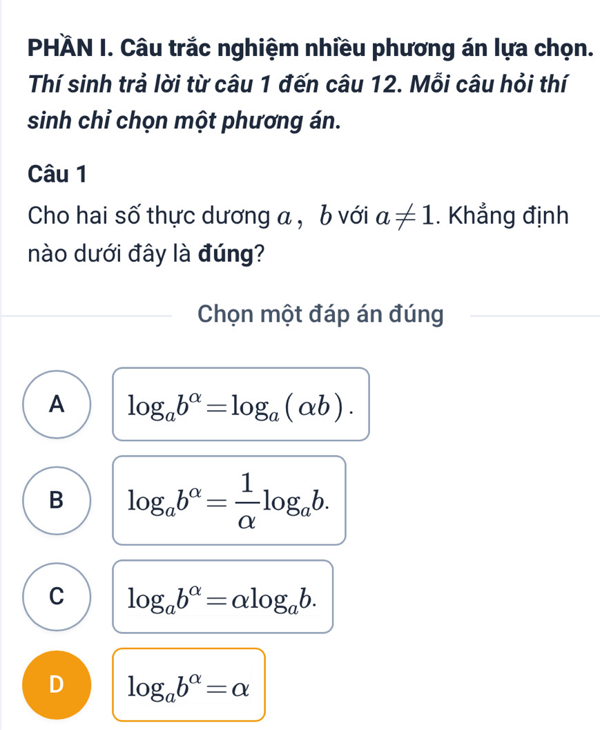 PHÄN I. Câu trắc nghiệm nhiều phương án lựa chọn.
Thí sinh trả lời từ câu 1 đến câu 12. Mỗi câu hỏi thí
sinh chỉ chọn một phương án.
Câu 1
Cho hai số thực dương a , b với a!= 1. Khẳng định
nào dưới đây là đúng?
Chọn một đáp án đúng
A log _ab^(alpha)=log _a(alpha b).
B log _ab^(alpha)= 1/alpha  log _ab.
C log _ab^(alpha)=alpha log _ab.
D log _ab^(alpha)=alpha