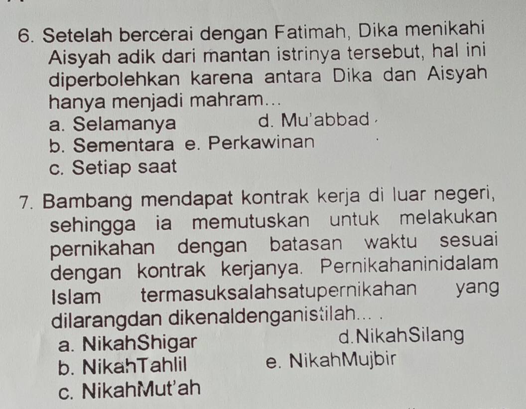 Setelah bercerai dengan Fatimah, Dika menikahi
Aisyah adik dari mantan istrinya tersebut, hal ini
diperbolehkan karena antara Dika dan Aisyah
hanya menjadi mahram...
a. Selamanya d. Mu'abbad
b. Sementara e. Perkawinan
c. Setiap saat
7. Bambang mendapat kontrak kerja di luar negeri,
sehingga ia memutuskan untuk melakukan 
pernikahan dengan batasan waktu sesuai
dengan kontrak kerjanya. Pernikahaninidalam
Islam termasuksalahsatupernikahan yan
dilarangdan dikenaldenganistilah... .
a. NikahShigar d.NikahSilang
b. NikahTahlil e. NikahMujbir
c. NikahMut'ah