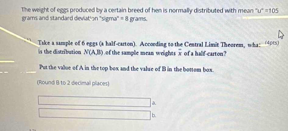 The weight of eggs produced by a certain breed of hen is normally distributed with mean "u' =105
grams and standard deviation ''sigma' = 8 grams. 
Take a sample of 6 eggs (a half-carton). According to the Central Limit Theorem, wha: (4pts) 
is the distribution N(A,B) of the sample mean weights overline x of a half-carton? 
Put the value of A in the top box and the value of B in the bottom box. 
(Round B to 2 decimal places) 
a. 
b.