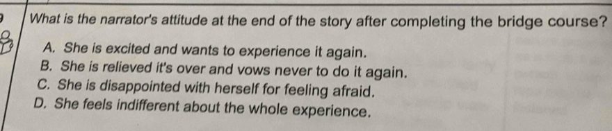 What is the narrator's attitude at the end of the story after completing the bridge course?
A. She is excited and wants to experience it again.
B. She is relieved it's over and vows never to do it again.
C. She is disappointed with herself for feeling afraid.
D. She feels indifferent about the whole experience.