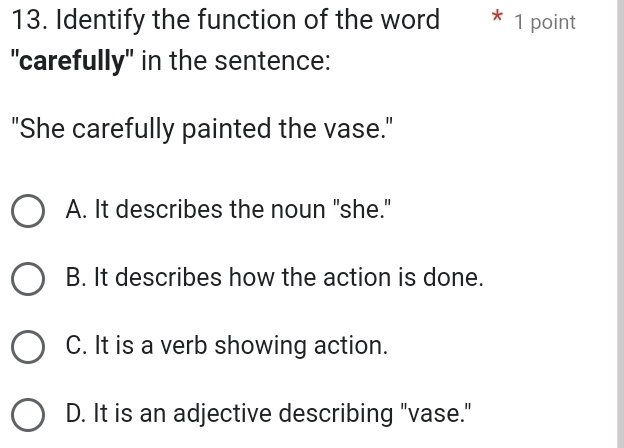 Identify the function of the word * 1 point
"carefully" in the sentence:
"She carefully painted the vase."
A. It describes the noun "she."
B. It describes how the action is done.
C. It is a verb showing action.
D. It is an adjective describing "vase."