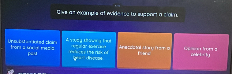 Give an example of evidence to support a claim. 
Unsubstantiated claim A study showing that 
from a social media regular exercise Anecdotal story from a Opinion from a 
post reduces the risk of friend celebrity 
heart disease.