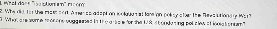 What does “isolationism” mean? 
2. Why did, for the most part, America adopt an isolationist foreign policy after the Revolutionary War? 
3. What are some reasons suggested in the article for the U.S. abandoning policies of isolationism?