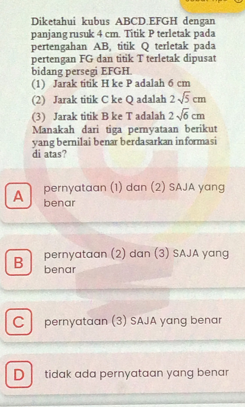 Diketahui kubus ABCD. EFGH dengan
panjang rusuk 4 cm. Titik P terletak pada
pertengahan AB, titik Q terletak pada
pertengan FG dan titik T terletak dipusat
bidang persegi EFGH.
(1) Jarak titik H ke P adalah 6 cm
(2) Jarak titik C ke Q adalah 2sqrt(5)cm
(3) Jarak titik B ke T adalah 2sqrt(6)cm
Manakah dari tiga pernyataan berikut
yang bernilai benar berdasarkan informasi
di atas?
A pernyataan (1) dan (2) SAJA yang
benar
B pernyataan (2) dan (3) SAJA yang
benar
Cl pernyataan (3) SAJA yang benar
D tidak ada pernyataan yang benar