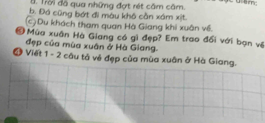 ấ. Trời đã qua những đợt rét căm căm.
b. Đá cũng bớt đi màu khô cằn xám xịt.
(c)Du khách tham quan Hà Giang khi xuân về.
Ở Mùa xuân Hà Giang có gì đẹp? Em trao đối với bạn về
đẹp của mùa xuân ở Hà Giang.
4 Viết 1 - 2 câu tả vẻ đẹp của mùa xuân ở Hà Giang.