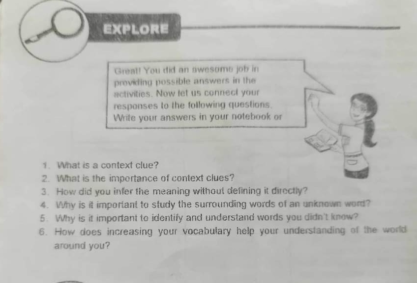 EXPLORE 
Great! You did an awesome job in 
providing possible answers in the 
activities. Now let us connect your 
responses to the following questions. 
Write your answers in your notebook or 
1. What is a context clue? 
2. What is the importance of context clues? 
3. How did you infer the meaning without defining it directly? 
4. Why is it important to study the surrounding words of an unknown word? 
5. Why is it important to identify and understand words you didn't knew? 
6. How does increasing your vocabulary help your understanding of the world 
around you?