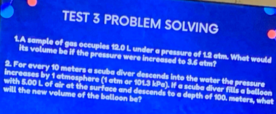 TEST 3 PROBLEM SOLVING 
1.A sample of gas occupies 12.0 L under a pressure of 1.2 atm. What would 
its volume be if the pressure were increased to 3.6 atm? 
2. For every 10 meters a scuba diver descends into the water the pressure 
increases by 1 atmosphere (1 atm or 101.3 kPa). If a scuba diver fills a balloon 
with 5.00 L of air at the surface and descends to a depth of 100. meters, what 
will the new volume of the balloon be?