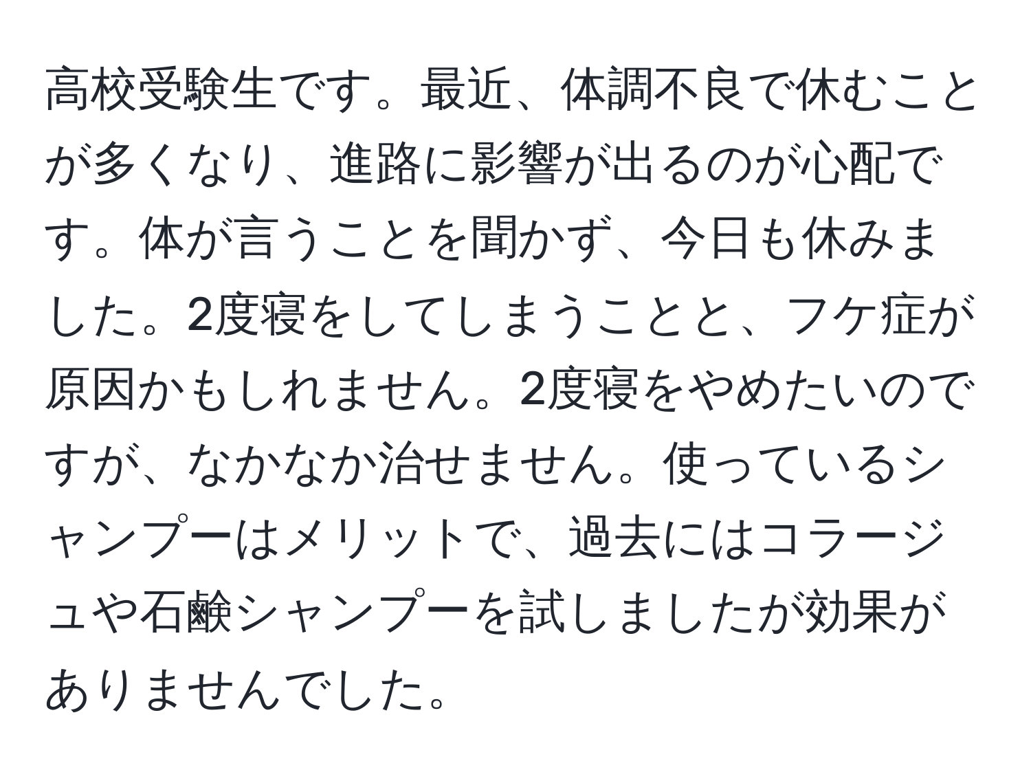 高校受験生です。最近、体調不良で休むことが多くなり、進路に影響が出るのが心配です。体が言うことを聞かず、今日も休みました。2度寝をしてしまうことと、フケ症が原因かもしれません。2度寝をやめたいのですが、なかなか治せません。使っているシャンプーはメリットで、過去にはコラージュや石鹸シャンプーを試しましたが効果がありませんでした。