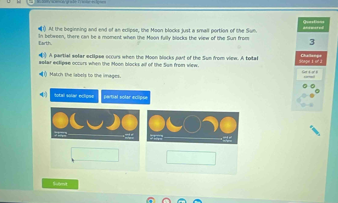 Questions
At the beginning and end of an eclipse, the Moon blocks just a small portion of the Sun. answered
In between, there can be a moment when the Moon fully blocks the view of the Sun from
Earth.
3
A partial solar eclipse occurs when the Moon blocks part of the Sun from view. A total
Challenge
Stage 1 of 2
solar eclipse occurs when the Moon blocks al/ of the Sun from view.
Get 6 of 8
Match the labels to the images.
correct
total solar eclipse partial solar eclipse
Submit