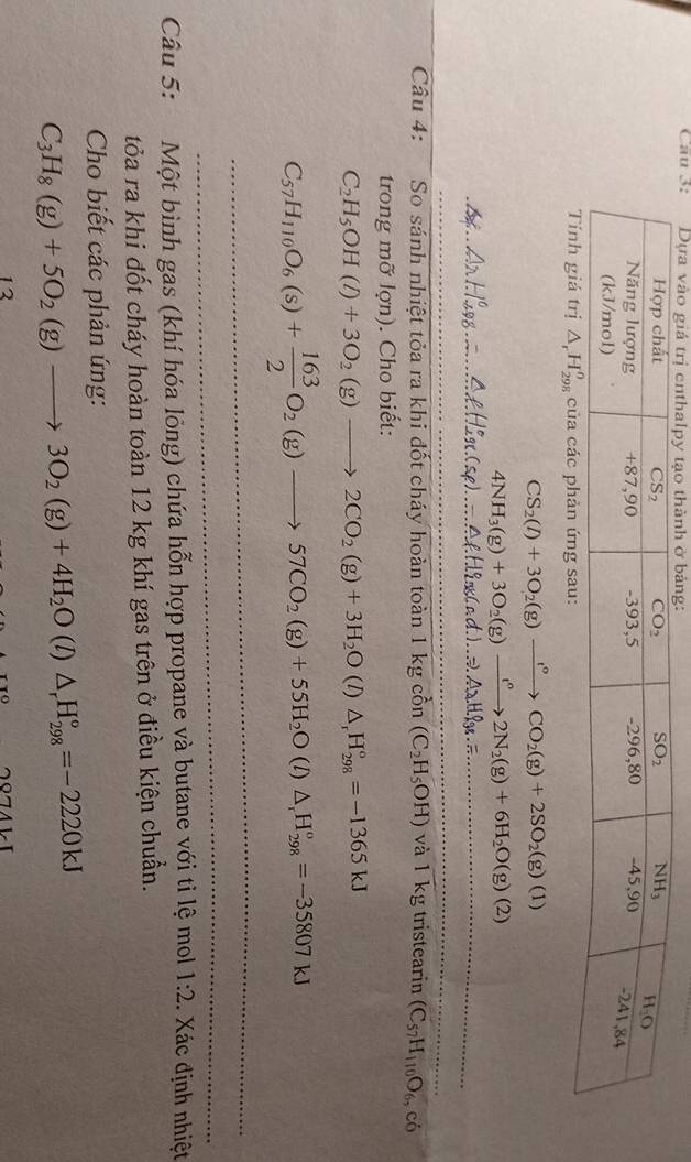 Cau 3:
Tính giá trị △ _rH_(298)^o của các phản ứng sau:
CS_2(l)+3O_2(g)xrightarrow l°CO_2(g)+2SO_2(g)(l)
4NH_3(g)+3O_2(g)to 2N_2(g)+6H_2O(g)(2)
_
_
_
Câu 4: So sánh nhiệt tỏa ra khi đốt cháy hoàn toàn 1kgchat on(C_2H_5OH) và 1 kg tristearin (C_57H_110O_6,c_6
trong mỡ lợn). Cho biết:
C_2H_5OH(l)+3O_2(g)to 2CO_2(g)+3H_2O (I) △ _rH_(298)°=-1365kJ
C_57H_110O_6(s)+ 163/2 O_2(g)to 57CO_2(g)+55H_2O(l)△ _1H_(298)°=-35807kJ
_
_
Câu 5: Một bình gas (khí hóa lông) chứa hỗn hợp propane và butane với tỉ lệ mol 1:2 Xác định nhiệt
tỏa ra khi đốt cháy hoàn toàn 12 kg khí gas trên ở điều kiện chuẩn.
Cho biết các phản ứng:
C_3H_8(g)+5O_2(g)to 3O_2(g)+4H_2O (l) △ _rH_(298)°=-2220kJ
12