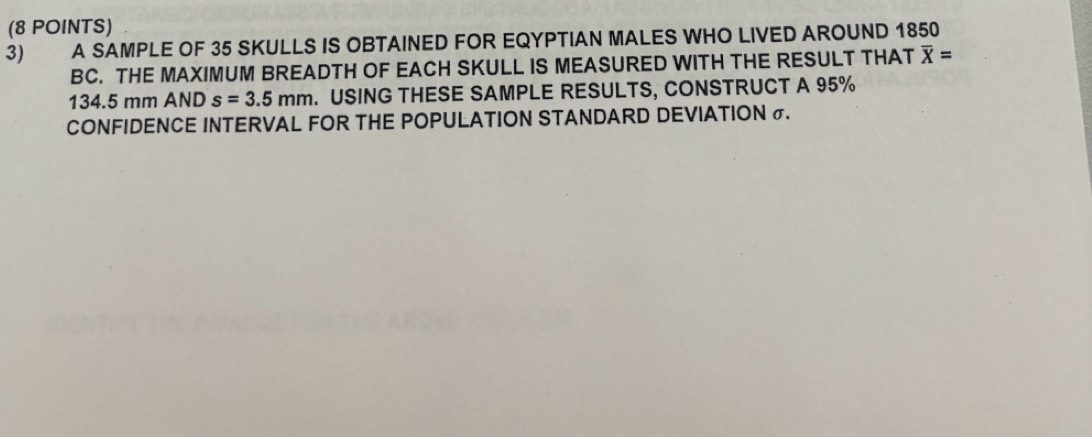 A SAMPLE OF 35 SKULLS IS OBTAINED FOR EQYPTIAN MALES WHO LIVED AROUND 1850
BC. THE MAXIMUM BREADTH OF EACH SKULL IS MEASURED WITH THE RESULT THAT overline X=
134.5 mm AND s=3.5mm. USING THESE SAMPLE RESULTS, CONSTRUCT A 95%
CONFIDENCE INTERVAL FOR THE POPULATION STANDARD DEVIATION σ.