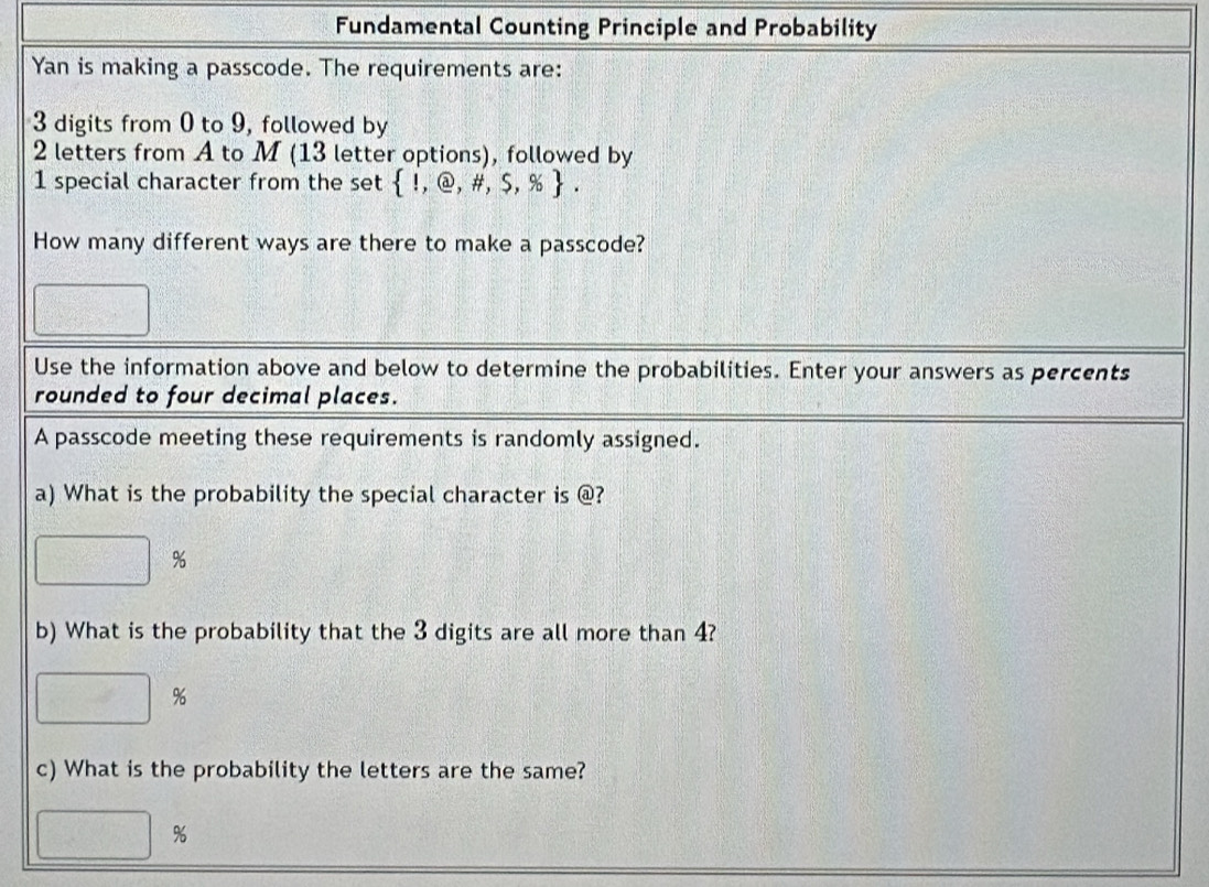 Fundamental Counting Principle and Probability 
Yan is making a passcode. The requirements are:
3 digits from 0 to 9, followed by
2 letters from A to M (13 letter options), followed by
1 special character from the set  1,@,# ,$,% . 
How many different ways are there to make a passcode?
□°
Use the information above and below to determine the probabilities. Enter your answers as percents 
rounded to four decimal places. 
A passcode meeting these requirements is randomly assigned. 
a) What is the probability the special character is @?
□ %
b) What is the probability that the 3 digits are all more than 4?
□ %
c) What is the probability the letters are the same?
□ g