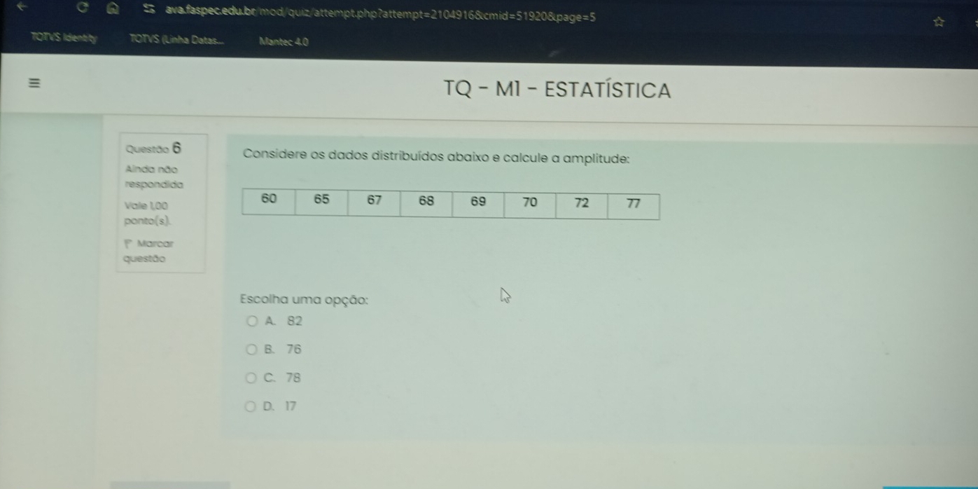 TOTVS Identity TOTVS (Linha Datas... Mantec 4.0

TQ - M1 - ESTATÍSTICA
Questão 6 Considere os dados distribuídos abaixo e calcule a amplitude:
Ainda não
respondida
Vale 1,00
ponto(s).
1 Marcar
questão
Escolha uma opção:
A. 82
B. 76
C. 78
D. 17