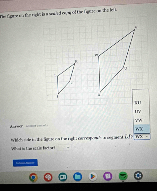 The figure on the right is a scaled copy of the figure on the left.
v
w
K
U
L
J
I
x
XU
UV
VW
Answer Attempt 1 out of 2 
wX 
Which side in the figure on the right corresponds to segment LI? wX 、 
What is the scale factor? 
Subenit Answer